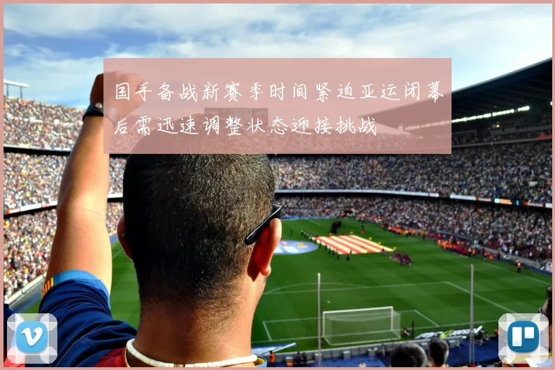 国手备战新赛季时间紧迫亚运闭幕后需迅速调整状态迎接挑战