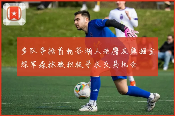 多队争抢首轮签湖人老鹰灰熊掘金绿军森林狼积极寻求交易机会