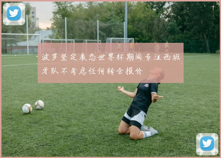 波罗坚定表态世界杯期间专注西班牙队不考虑任何转会报价