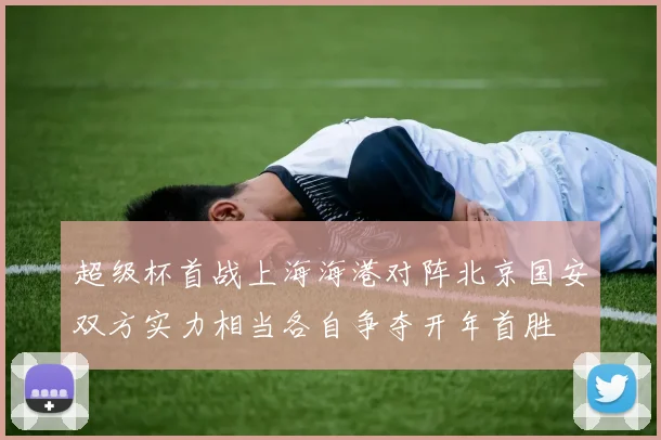 超级杯首战上海海港对阵北京国安双方实力相当各自争夺开年首胜