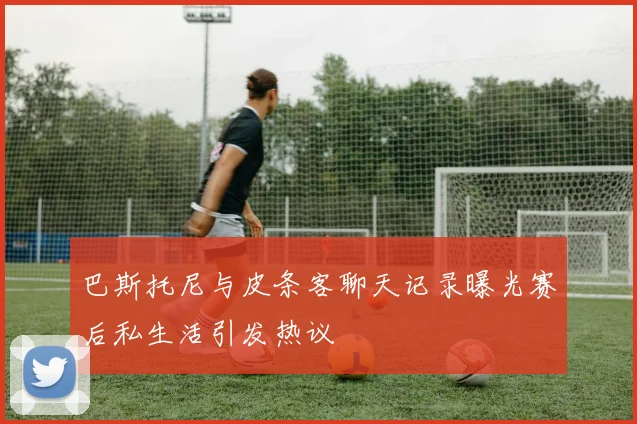 巴斯托尼与皮条客聊天记录曝光赛后私生活引发热议