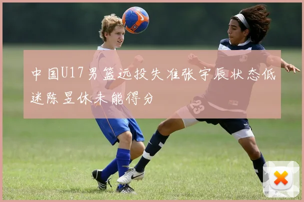中国U17男篮远投失准张宇辰状态低迷陈昱休未能得分