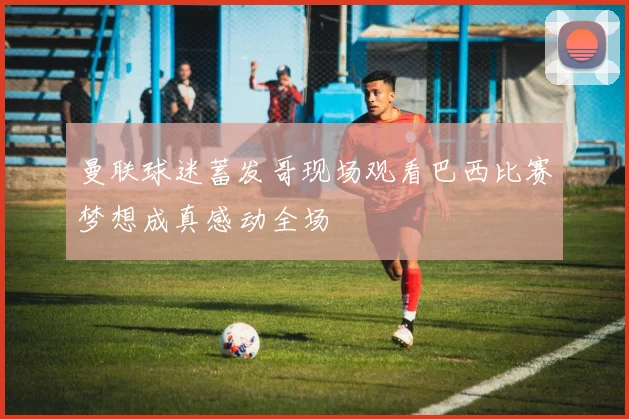 曼联球迷蓄发哥现场观看巴西比赛梦想成真感动全场