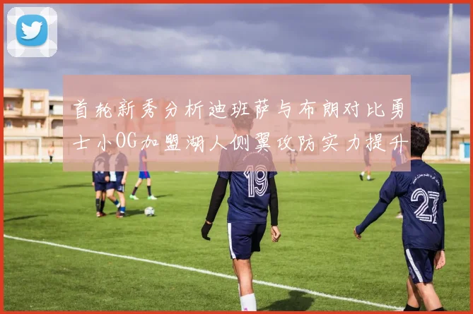 首轮新秀分析迪班萨与布朗对比勇士小OG加盟湖人侧翼攻防实力提升