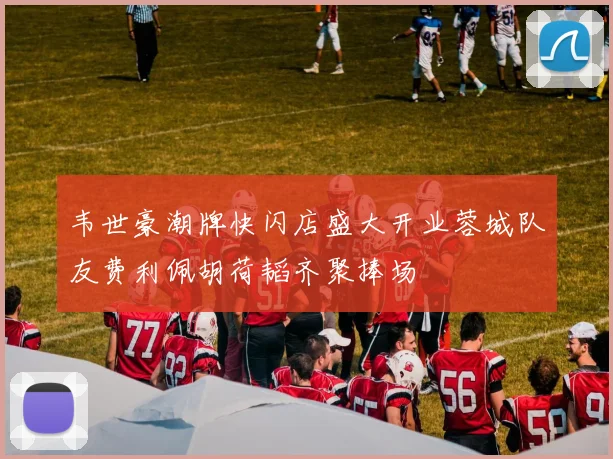 韦世豪潮牌快闪店盛大开业蓉城队友费利佩胡荷韬齐聚捧场