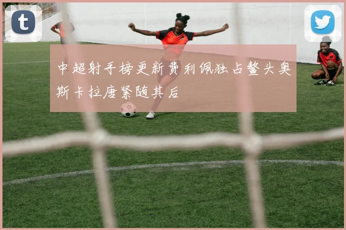 中超射手榜更新费利佩独占鳌头奥斯卡拉唐紧随其后