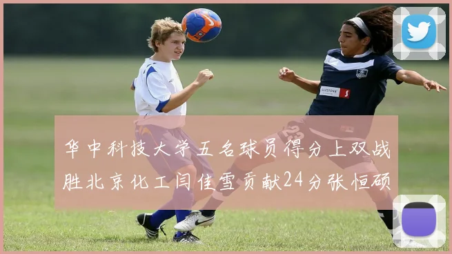 华中科技大学五名球员得分上双战胜北京化工闫佳雪贡献24分张恒硕斩获25分8篮板8助攻